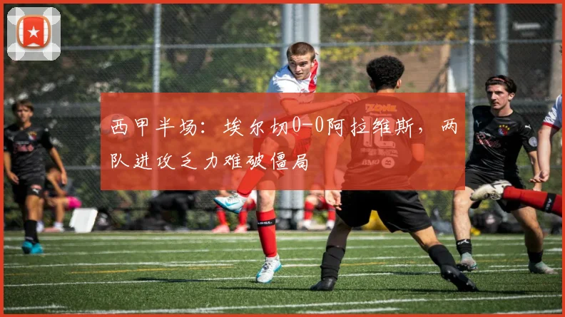 西甲半场：埃尔切0-0阿拉维斯，两队进攻乏力难破僵局