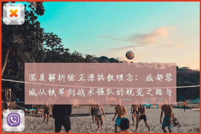深度解析徐正源执教理念：成都蓉城从铁军到战术强队的蜕变之路与三镇一役考验