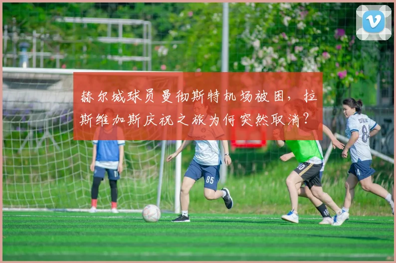 赫尔城球员曼彻斯特机场被困，拉斯维加斯庆祝之旅为何突然取消？