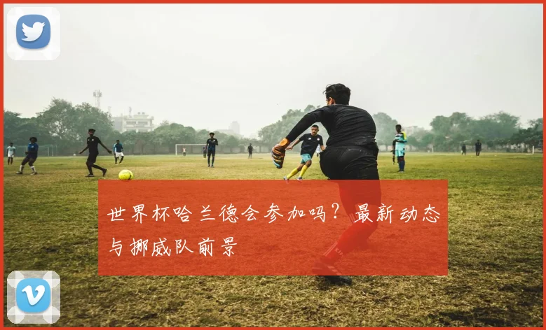 世界杯哈兰德会参加吗？最新动态与挪威队前景