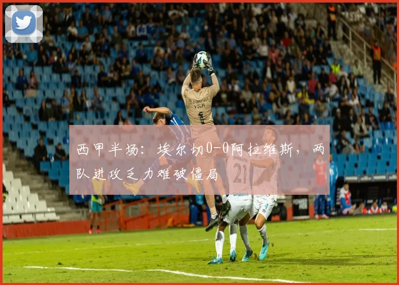 西甲半场:埃尔切0-0阿拉维斯,两队进攻乏力难破僵局
